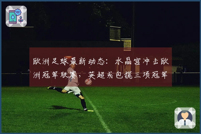 欧洲足球最新动态：水晶宫冲击欧洲冠军联赛，英超或包揽三项冠军，巴萨花费千万签下戈登
