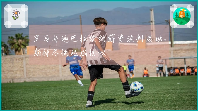 罗马与迪巴拉续约薪资谈判启动，期待尽快达成协议